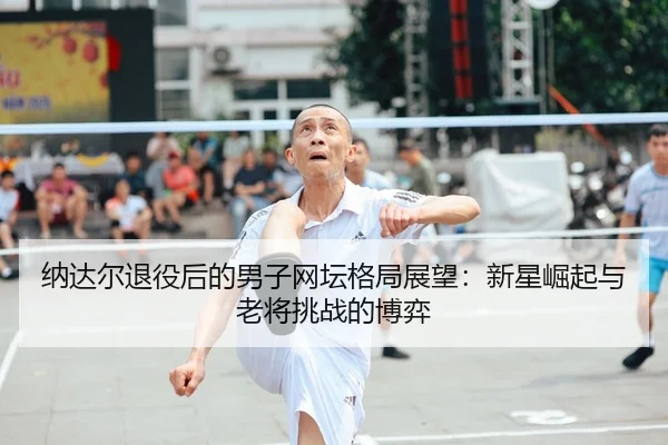 纳达尔退役后的男子网坛格局展望：新星崛起与老将挑战的博弈
