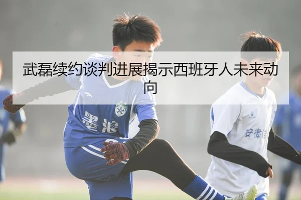 武磊续约谈判进展揭示西班牙人未来动向